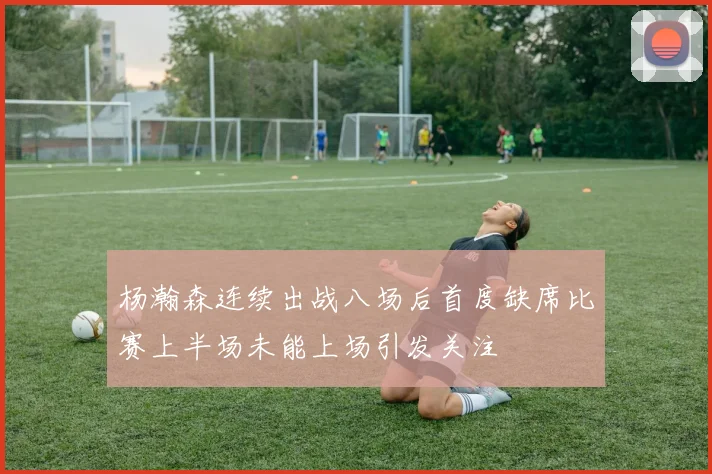 杨瀚森连续出战八场后首度缺席比赛上半场未能上场引发关注