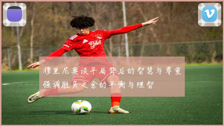 穆里尼奥谈平局背后的智慧与尊重强调胜负之余的平衡与理智