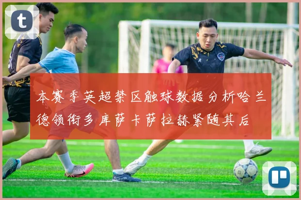 本赛季英超禁区触球数据分析哈兰德领衔多库萨卡萨拉赫紧随其后