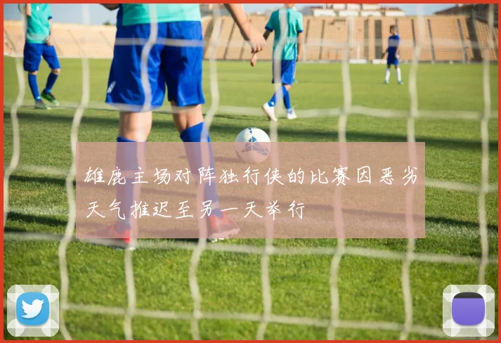 雄鹿主场对阵独行侠的比赛因恶劣天气推迟至另一天举行