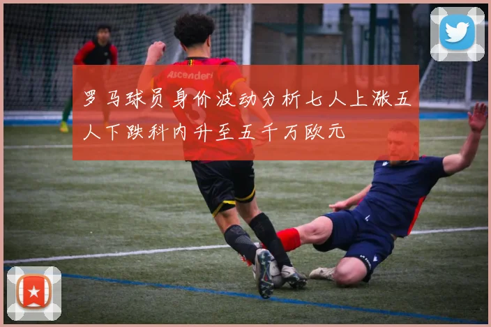 罗马球员身价波动分析七人上涨五人下跌科内升至五千万欧元