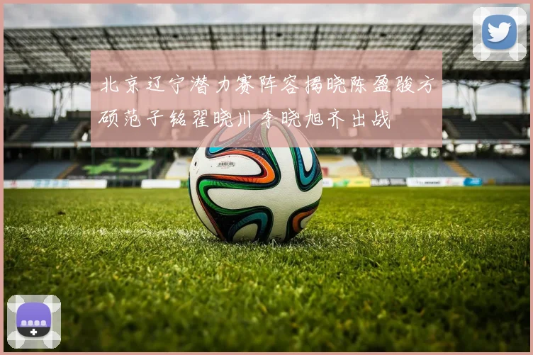 北京辽宁潜力赛阵容揭晓陈盈骏方硕范子铭翟晓川李晓旭齐出战