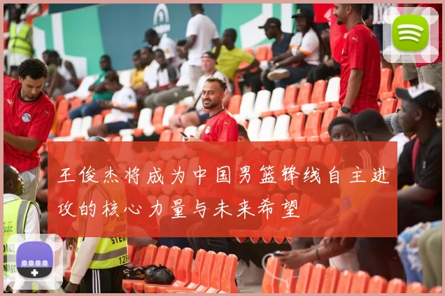王俊杰将成为中国男篮锋线自主进攻的核心力量与未来希望