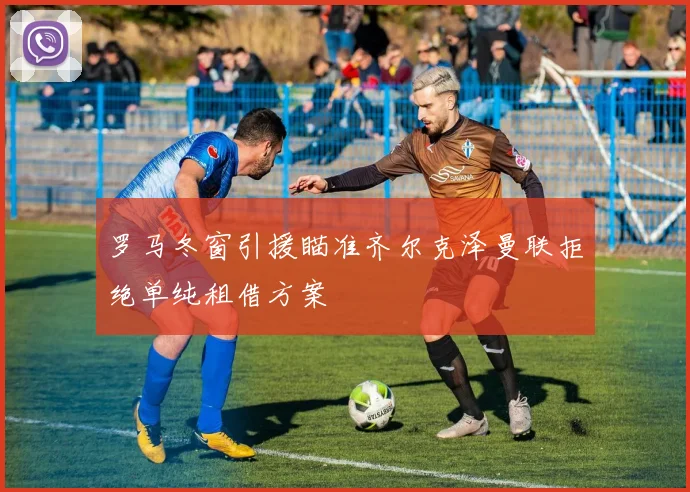 罗马冬窗引援瞄准齐尔克泽曼联拒绝单纯租借方案