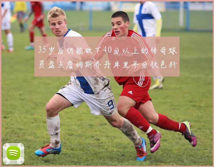 35岁后仍能砍下40分以上的传奇球员盘点詹姆斯乔丹库里平分秋色科比60分马龙曾获MVP