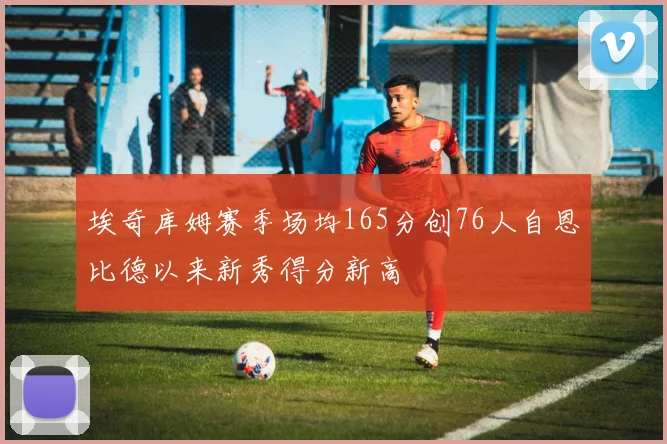 埃奇库姆赛季场均165分创76人自恩比德以来新秀得分新高