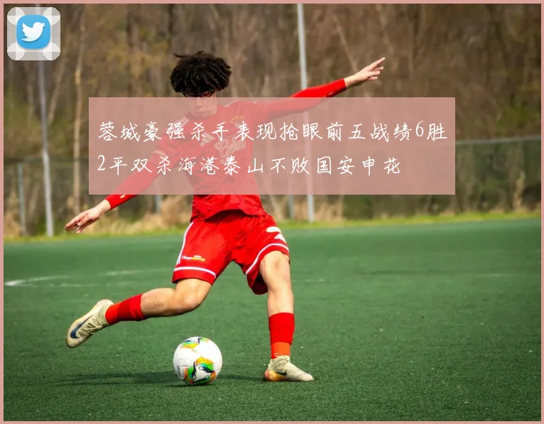 蓉城豪强杀手表现抢眼前五战绩6胜2平双杀海港泰山不败国安申花