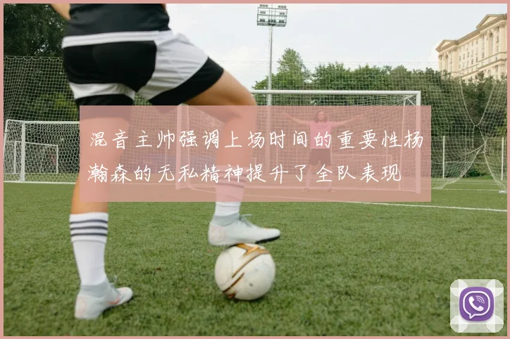混音主帅强调上场时间的重要性杨瀚森的无私精神提升了全队表现