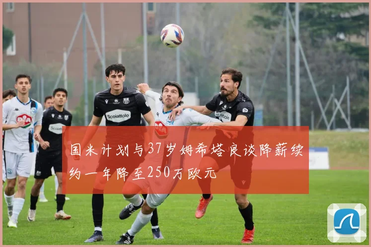 国米计划与37岁姆希塔良谈降薪续约一年降至250万欧元