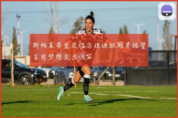 斯帕莱蒂坚定信念追逐欧冠资格誓言将梦想变为现实