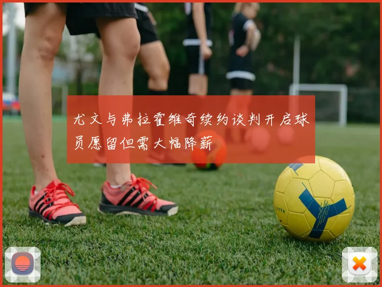 尤文与弗拉霍维奇续约谈判开启球员愿留但需大幅降薪