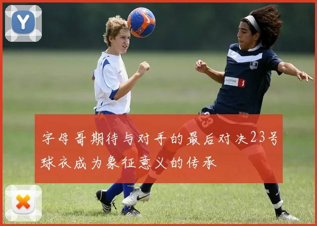 字母哥期待与对手的最后对决23号球衣成为象征意义的传承