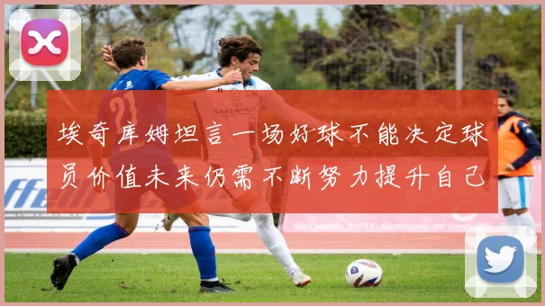 埃奇库姆坦言一场好球不能决定球员价值未来仍需不断努力提升自己