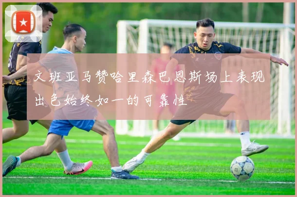 文班亚马赞哈里森巴恩斯场上表现出色始终如一的可靠性