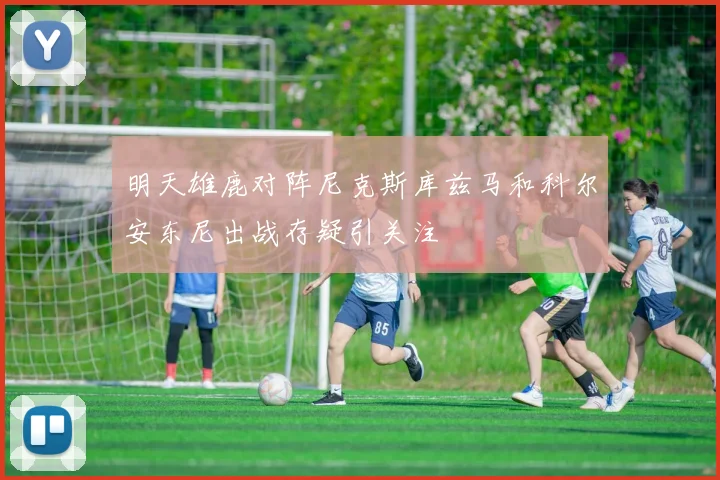 明天雄鹿对阵尼克斯库兹马和科尔安东尼出战存疑引关注