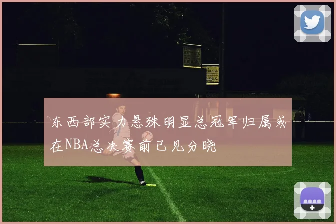 东西部实力悬殊明显总冠军归属或在NBA总决赛前已见分晓
