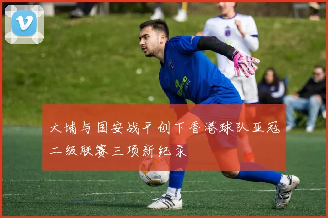 大埔与国安战平创下香港球队亚冠二级联赛三项新纪录