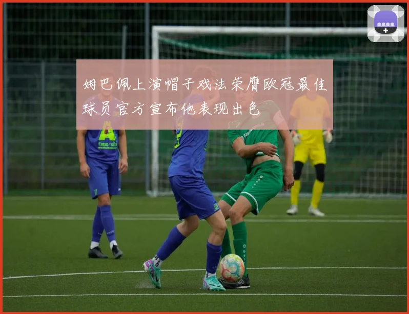 姆巴佩上演帽子戏法荣膺欧冠最佳球员官方宣布他表现出色