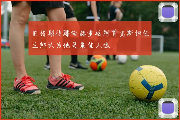 旧将期待滕哈赫重返阿贾克斯担任主帅认为他是最佳人选