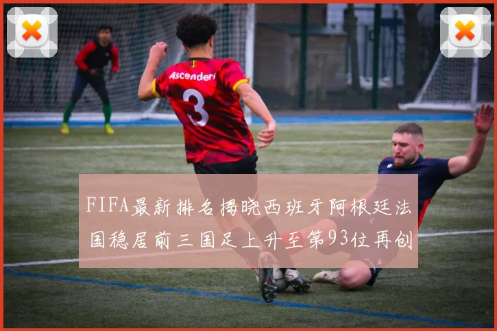 FIFA最新排名揭晓西班牙阿根廷法国稳居前三国足上升至第93位再创佳绩