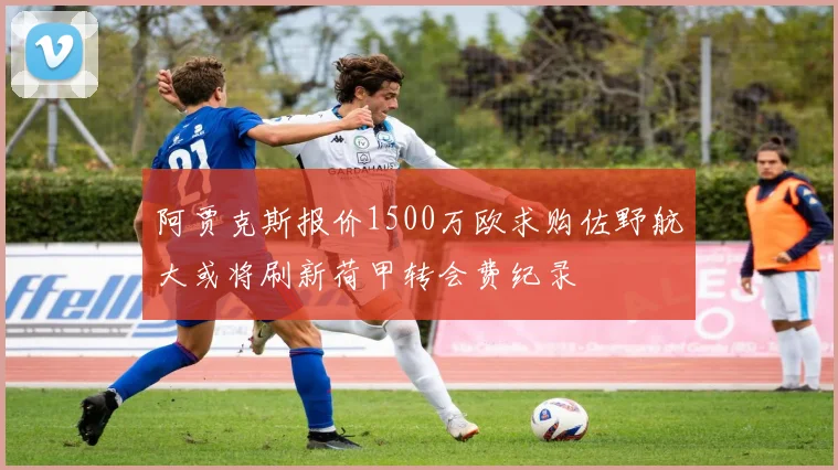 阿贾克斯报价1500万欧求购佐野航大或将刷新荷甲转会费纪录