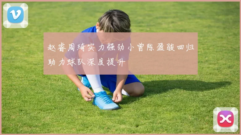 赵睿周琦实力强劲小曾陈盈骏回归助力球队深度提升