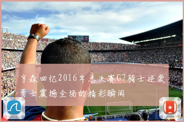 亨森回忆2016年总决赛G7骑士逆袭勇士震撼全场的精彩瞬间