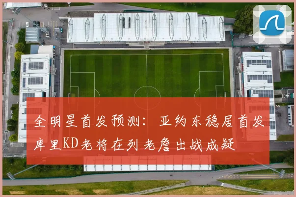 全明星首发预测：亚约东稳居首发库里KD老将在列老詹出战成疑