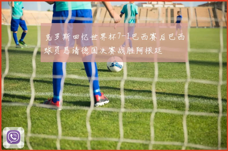 克罗斯回忆世界杯7-1巴西赛后巴西球员恳请德国决赛战胜阿根廷