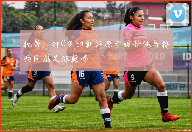 托蒂：对C罗的批评源于嫉妒他与梅西同属足球巅峰