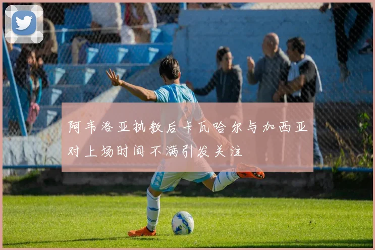 阿韦洛亚执教后卡瓦哈尔与加西亚对上场时间不满引发关注