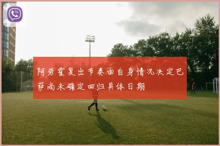 阿劳霍复出节奏由自身情况决定巴萨尚未确定回归具体日期