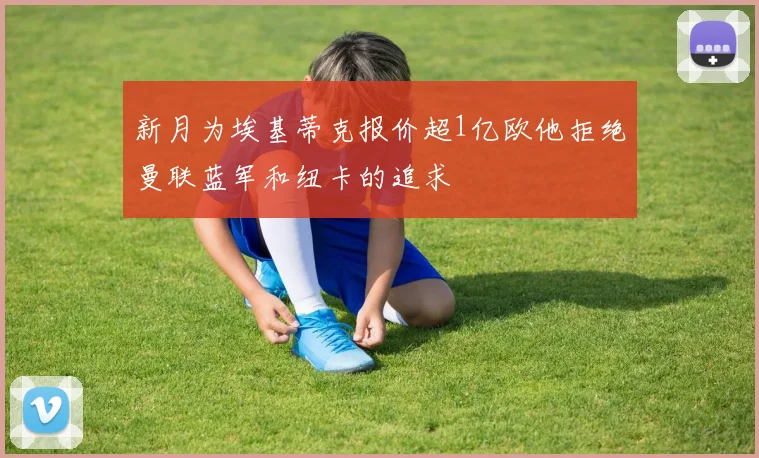 新月为埃基蒂克报价超1亿欧他拒绝曼联蓝军和纽卡的追求