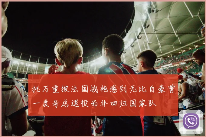托万重披法国战袍感到无比自豪曾一度考虑退役而非回归国家队