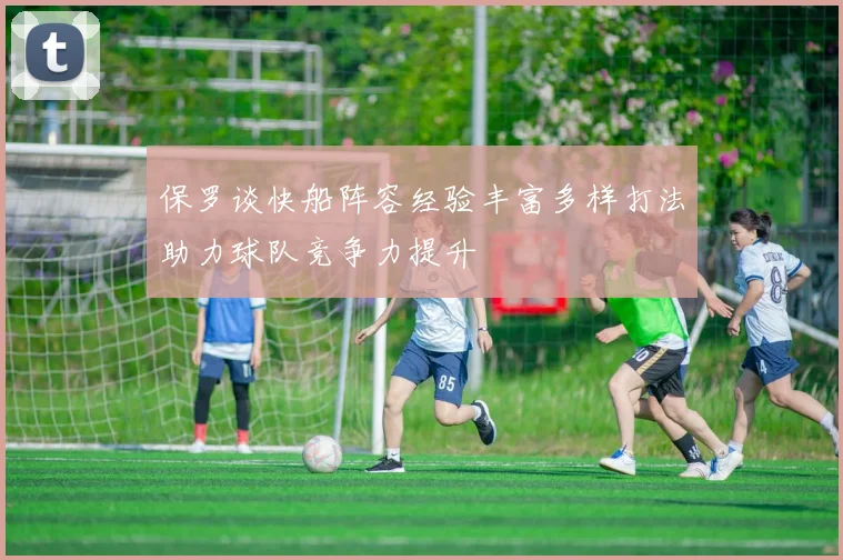 保罗谈快船阵容经验丰富多样打法助力球队竞争力提升