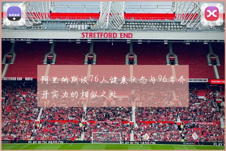 阿里纳斯谈76人健康状态与96年乔丹实力的相似之处