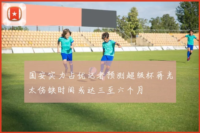 国安实力占优记者预测超级杯蒋光太伤缺时间或达三至六个月