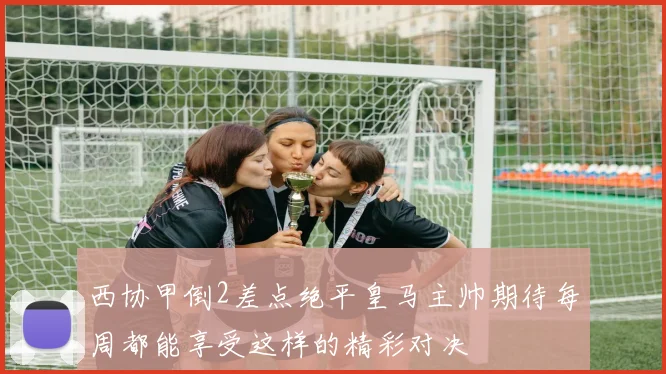 西协甲倒2差点绝平皇马主帅期待每周都能享受这样的精彩对决