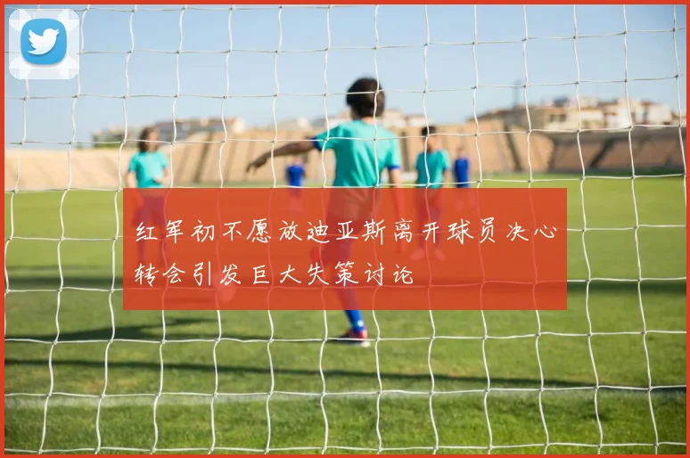 红军初不愿放迪亚斯离开球员决心转会引发巨大失策讨论