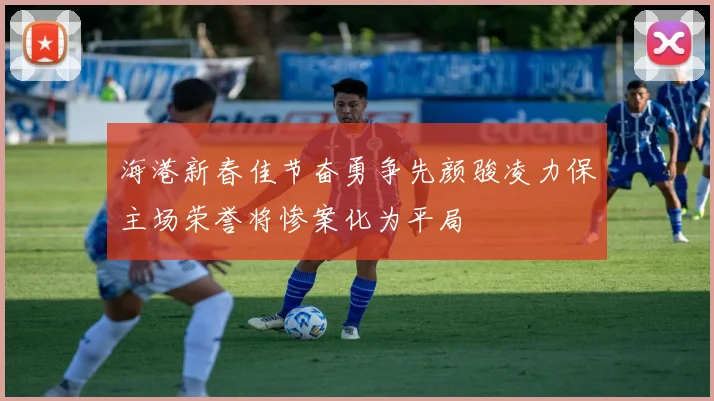 海港新春佳节奋勇争先颜骏凌力保主场荣誉将惨案化为平局