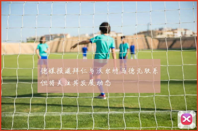 德媒报道拜仁与沃尔特马德无联系但将关注其发展动态