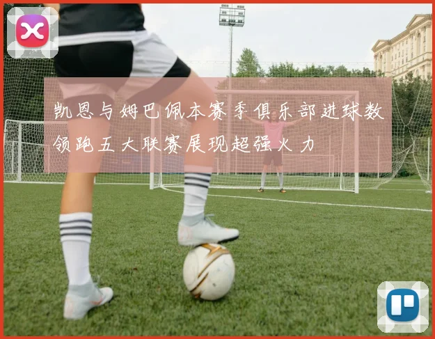 凯恩与姆巴佩本赛季俱乐部进球数领跑五大联赛展现超强火力