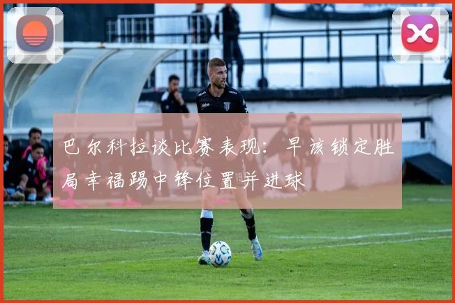 巴尔科拉谈比赛表现：早该锁定胜局幸福踢中锋位置并进球