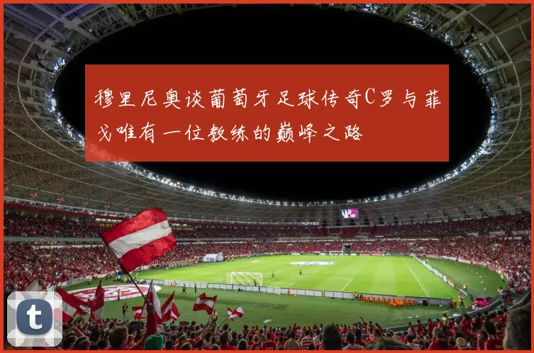 穆里尼奥谈葡萄牙足球传奇C罗与菲戈唯有一位教练的巅峰之路