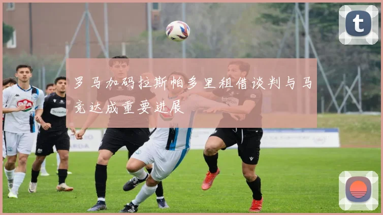 罗马加码拉斯帕多里租借谈判与马竞达成重要进展