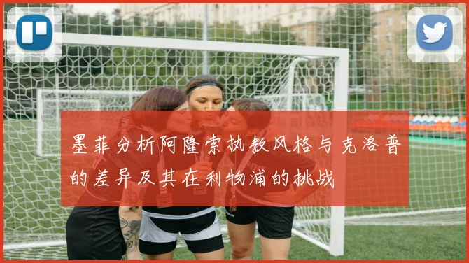 墨菲分析阿隆索执教风格与克洛普的差异及其在利物浦的挑战