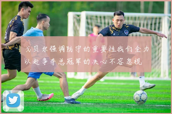 戈贝尔强调防守的重要性我们全力以赴争夺总冠军的决心不容忽视