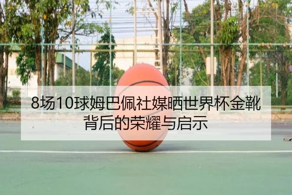 8场10球姆巴佩社媒晒世界杯金靴背后的荣耀与启示（BSports）